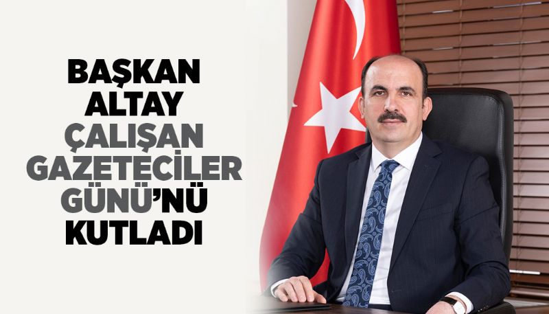 BAŞKAN ALTAY ÇALIŞAN GAZETECİLER GÜNÜ’NÜ KUTLADI